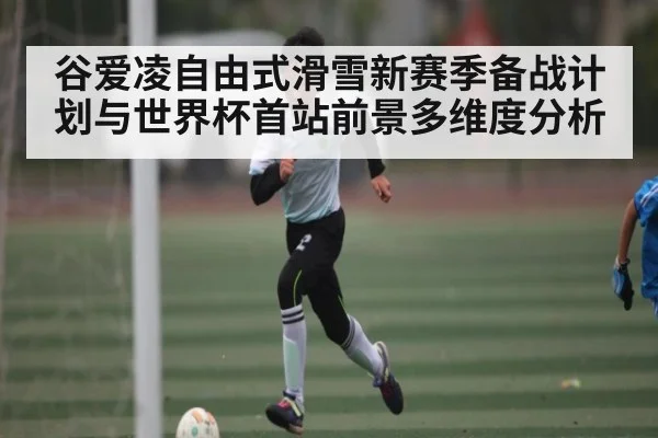 谷爱凌自由式滑雪新赛季备战计划与世界杯首站前景多维度分析