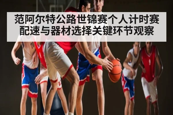 范阿尔特公路世锦赛个人计时赛配速与器材选择关键环节观察
