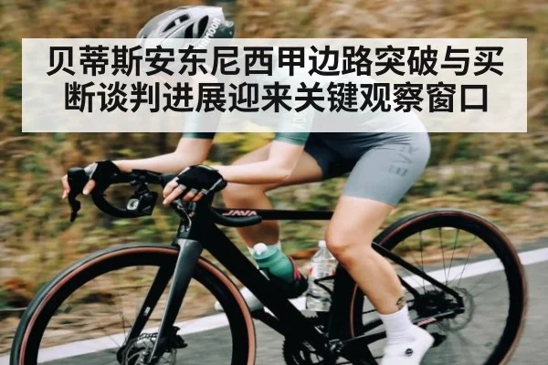 贝蒂斯安东尼西甲边路突破与买断谈判进展迎来关键观察窗口