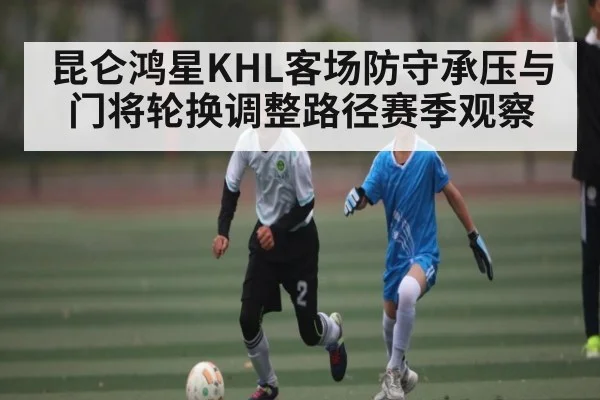昆仑鸿星KHL客场防守承压与门将轮换调整路径赛季观察